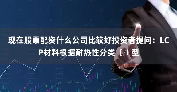 现在股票配资什么公司比较好投资者提问：LCP材料根据耐热性分类（Ⅰ型