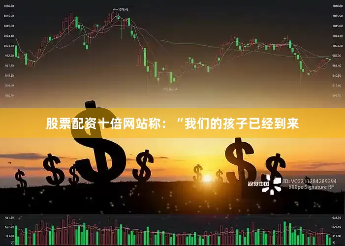 股票配资十倍网站称：“我们的孩子已经到来