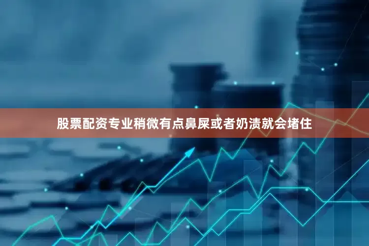 股票配资专业稍微有点鼻屎或者奶渍就会堵住