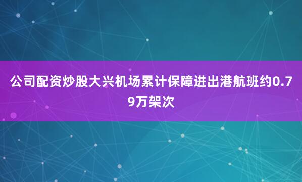 公司配资炒股大兴机场累计保障进出港航班约0.79万架次