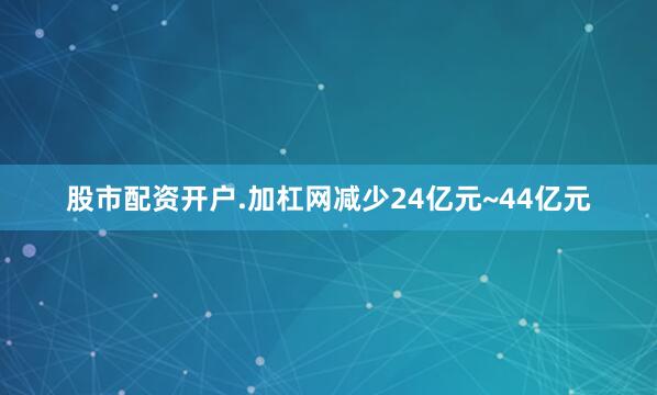 股市配资开户.加杠网减少24亿元~44亿元