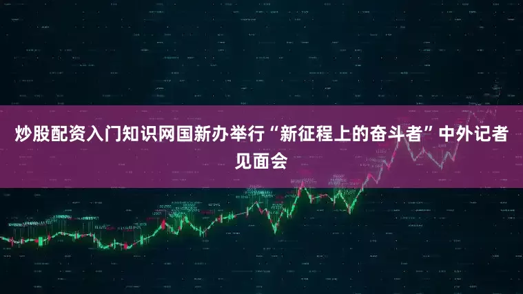 炒股配资入门知识网国新办举行“新征程上的奋斗者”中外记者见面会