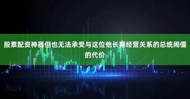 股票配资神器但也无法承受与这位他长期经营关系的总统闹僵的代价