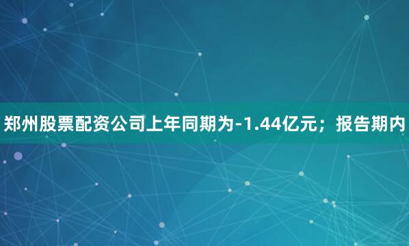 郑州股票配资公司上年同期为-1.44亿元；报告期内